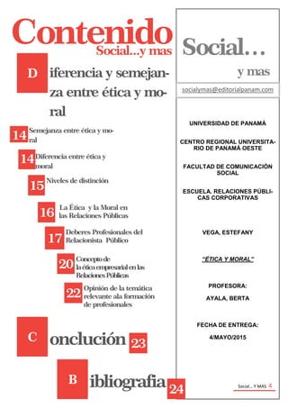 Social… Y MAS 4
UNIVERSIDAD DE PANAMÁ
CENTRO REGIONAL UNIVERSITA-
RIO DE PANAMÁ OESTE
FACULTAD DE COMUNICACIÓN
SOCIAL
ESCUELA. RELACIONES PÚBLI-
CAS CORPORATIVAS
VEGA, ESTEFANY
“ÉTICA Y MORAL”
PROFESORA:
AYALA, BERTA
FECHA DE ENTREGA:
4/MAYO/2015
Social…
y mas
socialymas@editorialpanam.com
Social...y mas
Contenido
D
14
Semejanza entre ética y mo-
ral
14Diferencia entre ética y
moral
15
Niveles de distinción
16
iferencia y semejan-
za entre ética y mo-
ral
La Ética y la Moral en
las Relaciones Públicas
17
Deberes Profesionales del
Relacionista Público
20
Conceptode
laéticaempresarialenlas
RelacionesPúblicas
C onclución
22
Opinión de la temática
relevante ala formación
de profesionales
Social… Y MAS 4
B ibliografia
23
24
 
