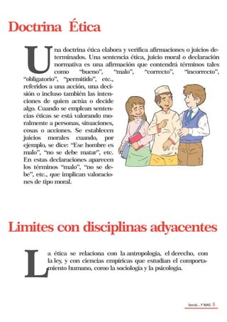 Social… Y MAS 8
Doctrina Ética
U
na doctrina ética elabora y verifica afirmaciones o juicios de-
terminados. Una sentencia ética, juicio moral o declaración
normativa es una afirmación que contendrá términos tales
como “bueno”, “malo”, “correcto”, “incorrecto”,
“obligatorio”, “permitido”, etc.,
referidos a una acción, una deci-
sión o incluso también las inten-
ciones de quien actúa o decide
algo. Cuando se emplean senten-
cias éticas se está valorando mo-
ralmente a personas, situaciones,
cosas o acciones. Se establecen
juicios morales cuando, por
ejemplo, se dice: “Ese hombre es
malo”, “no se debe matar”, etc.
En estas declaraciones aparecen
los términos “malo”, “no se de-
be”, etc., que implican valoracio-
nes de tipo moral.
Limites con disciplinas adyacentes
L
a ética se relaciona con la antropología, el derecho, con
la ley, y con ciencias empíricas que estudian el comporta-
miento humano, como la sociología y la psicología.
 