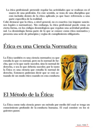 Social… Y MAS 9
La ética profesional: pretende regular las actividades que se realizan en el
marco de una profesión. En este sentido, se trata de una disciplina que
está incluida dentro de la ética aplicada ya que hace referencia a una
parte específica de la realidad.
Cabe destacar que la ética, a nivel general, no es coactiva (no impone sancio-
nes legales o normativas). Sin embargo, la ética profesional puede estar, en
cierta forma, en los códigos deontológicos que regulan una actividad profesio-
nal. La deontología forma parte de lo que se conoce como ética normativa y
presenta una serie de principios y reglas de cumplimiento obligatorio.
Ética es una Ciencia Normativa:
La Ética también es una ciencia normativa ya que
estudia lo que es normal, pero no lo normal de he-
cho, que es lo que suele suceder, sino lo normal de
derecho, o sea lo que debería suceder, por lo tanto
la Ética es una ciencia que estudia lo normal de
derecho. Entonces podemos decir que se está ac-
tuando de un modo ético cuando en esta conducta
El Método de la Ética:
La Ética como toda ciencia posee un método por medio del cual se tenga un
conocimiento profundo de la conducta humana. El cual consiste en los si-
guientes pasos:
 