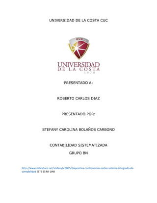 UNIVERSIDAD DE LA COSTA CUC
PRESENTADO A:
ROBERTO CARLOS DIAZ
PRESENTADO POR:
STEFANY CAROLINA BOLAÑOS CARBONO
CONTABILIDAD SISTEMATIZADA
GRUPO BN
http://www.slideshare.net/stefanybc0805/diapositiva-controversias-sobre-sistema-integrado-de-
contabilidad ESTE ES MI LINK
 