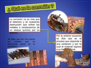 La corrosión no es mas que
el deterioro y en ocasiones
destrucción que sufren los
metales a consecuencia de
un ataque químico por su
entorno.
Se sabe que son muy pocos
los metales que se
encuentran puros en la
naturaleza
Por la anterior ecuación
se dice que es el
proceso que responde a
una oxidación y por la
cual el material regresa
a su forma original.
 
