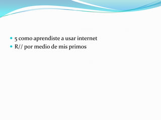  5 como aprendiste a usar internet
 R// por medio de mis primos
 