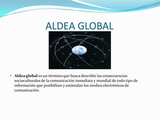 ALDEA GLOBAL



 Aldea global es un término que busca describir las consecuencias
  socioculturales de la comunicación inmediata y mundial de todo tipo de
  información que posibilitan y estimulan los medios electrónicos de
  comunicación.
 