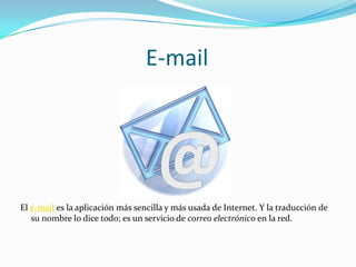 E-mail




El e-mail es la aplicación más sencilla y más usada de Internet. Y la traducción de
   su nombre lo dice todo; es un servicio de correo electrónico en la red.
 