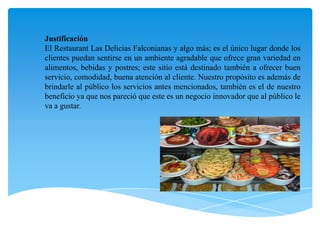 JustificaciónEl Restaurant Las Delicias Falconianas y algo más; es el único lugar donde los clientes puedan sentirse en un ambiente agradable que ofrece gran variedad en alimentos, bebidas y postres; este sitio está destinado también a ofrecer buen servicio, comodidad, buena atención al cliente. Nuestro propósito es además de brindarle al público los servicios antes mencionados, también es el de nuestro beneficio ya que nos pareció que este es un negocio innovador que al público le va a gustar.