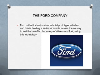 THE FORD COMPANY

O Ford is the first automaker to build prototype vehicles
  and this is holding a series of events across the country
  to test the benefits, the safety of drivers and fuel, using
  this technology.
 