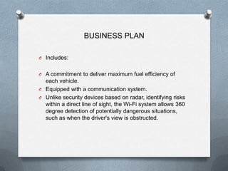 BUSINESS PLAN

O Includes:


O A commitment to deliver maximum fuel efficiency of
  each vehicle.
O Equipped with a communication system.
O Unlike security devices based on radar, identifying risks
  within a direct line of sight, the Wi-Fi system allows 360
  degree detection of potentially dangerous situations,
  such as when the driver's view is obstructed.
 
