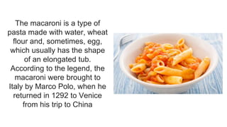 The macaroni is a type of
pasta made with water, wheat
flour and, sometimes, egg,
which usually has the shape
of an elongated tub.
According to the legend, the
macaroni were brought to
Italy by Marco Polo, when he
returned in 1292 to Venice
from his trip to China
 
