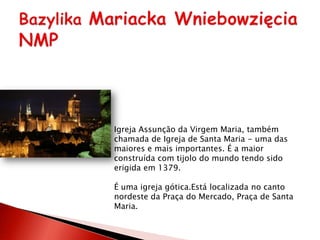 Igreja Assunção da Virgem Maria, também
chamada de Igreja de Santa Maria - uma das
maiores e mais importantes. É a maior
construída com tijolo do mundo tendo sido
erigida em 1379.

É uma igreja gótica.Está localizada no canto
nordeste da Praça do Mercado, Praça de Santa
Maria.
 