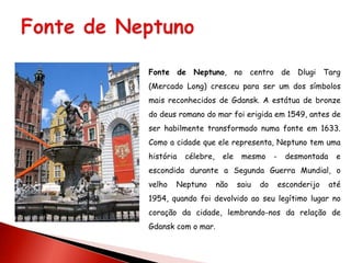 Fonte de Neptuno, no centro de Dlugi Targ
(Mercado Long) cresceu para ser um dos símbolos
mais reconhecidos de Gdansk. A estátua de bronze
do deus romano do mar foi erigida em 1549, antes de
ser habilmente transformado numa fonte em 1633.
Como a cidade que ele representa, Neptuno tem uma
história   célebre,    ele    mesmo      -    desmontada    e
escondida durante a Segunda Guerra Mundial, o
velho   Neptuno       não    saiu   do       esconderijo   até
1954, quando foi devolvido ao seu legítimo lugar no
coração da cidade, lembrando-nos da relação de
Gdansk com o mar.
 