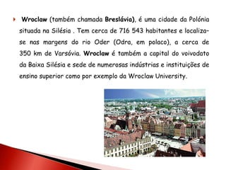  Wroclaw (também chamada Breslávia), é uma cidade da Polónia
 situada na Silésia . Tem cerca de 716 543 habitantes e localiza–
 se nas margens do rio Oder (Odra, em polaco), a cerca de
 350 km de Varsóvia. Wroclaw é também a capital do voivodato
 da Baixa Silésia e sede de numerosas indústrias e instituições de
 ensino superior como por exemplo da Wroclaw University.
 