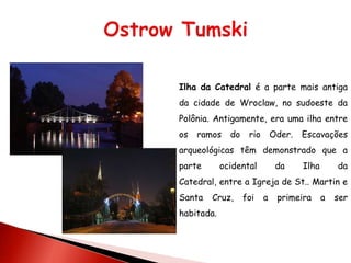 Ilha da Catedral é a parte mais antiga
da cidade de Wroclaw, no sudoeste da
Polônia. Antigamente, era uma ilha entre
os   ramos    do    rio       Oder.   Escavações
arqueológicas têm demonstrado que a
parte       ocidental          da     Ilha       da
Catedral, entre a Igreja de St.. Martin e
Santa   Cruz,      foi    a    primeira      a   ser
habitada.
 