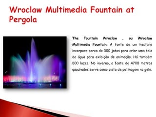 The   Fountain    Wroclaw     ,   ou   Wrocław
Multimedia Fountain. A fonte de um hectare
incorpora cerca de 300 jatos para criar uma tela
de água para exibição de animação. Há também
800 luzes. No inverno, a fonte de 4700 metros
quadrados serve como pista de patinagem no gelo.
 
