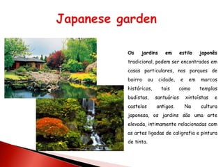 Os    jardins        em       estilo    japonês
tradicional, podem ser encontrados em
casas particulares, nos parques de
bairro      ou    cidade,     e    em   marcos
históricos,        tais     como        templos
budistas,        santuários       xintoístas   e
castelos         antigos.         Na    cultura
japonesa, os jardins são uma arte
elevada, intimamente relacionadas com
as artes ligadas de caligrafia e pintura
de tinta.
 