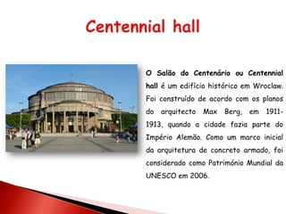 O Salão do Centenário ou Centennial
hall é um edifício histórico em Wroclaw.
Foi construído de acordo com os planos
do   arquitecto   Max   Berg,   em   1911-
1913, quando a cidade fazia parte do
Império Alemão. Como um marco inicial
da arquitetura de concreto armado, foi
considerado como Património Mundial da
UNESCO em 2006.
 