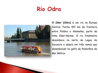 O Oder (Odra) é um rio na Europa
Central. Forma 187 km da fronteira
entre Polónia e Alemanha, parte da
linha Oder-Neisse. O rio finalmente
desemboca no norte da Lagoa de
Szczecin e depois em três ramos que
desembocam no golfo da Pomerânia do
Mar Báltico
 
