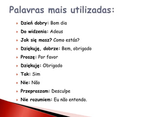   Dzień dobry: Bom dia
   Do widzenia: Adeus
   Jak się masz? Como estás?
   Dziękuję, dobrze: Bem, obrigado
   Proszę: Por favor
   Dziękuję: Obrigado
   Tak: Sim
   Nie: Não
   Przepraszam: Desculpe
   Nie rozumiem: Eu não entendo.
 