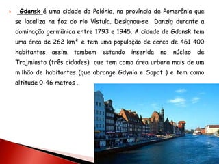     Gdansk é uma cidade da Polónia, na província de Pomerânia que
    se localiza na foz do rio Vístula. Designou-se Danzig durante a
    dominação germânica entre 1793 e 1945. A cidade de Gdansk tem
    uma área de 262 km² e tem uma população de cerca de 461 400
    habitantes   assim   tambem   estando   inserida   no   núcleo   de
    Trojmiasto (três cidades) que tem como área urbana mais de um
    milhão de habitantes (que abrange Gdynia e Sopot ) e tem como
    altitude 0-46 metros .
 