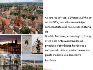 As igrejas góticas, o Grande Moinho do
século XIV, uma câmara municipal
renascentista e os museus de História
de
Gdańsk, Nacional, Arqueológico, Etnogr
áfico e de Arte Moderna são as
principais referências históricas e
culturais da cidade, assim como a sua
planta medieval e o seu centro

histórico.
 