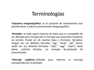 Terminologías
•Esquema esteganográfico: es el conjunto de componentes que
permite llevar a cabo la comunicación esteganográfica.
•Portador: es todo aquel conjunto de datos que es susceptible de
ser alterado para incorporarle el mensaje que queremos mantener
en secreto. Puede ser de muchos tipos o formatos. Ejemplos:
imagen (en sus distintos formatos “.jpg”, “.bmp”, “.gif”, otros),
audio (en sus distintos formatos “.mp3”, “.ogg”, “.mp4”), texto
plano, archivos binarios, un mensaje de protocolo de
comunicación.
•Mensaje Legítimo: utilizado para referirse al mensaje
transportado por el portador.
 