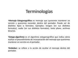 Terminologías
•Mensaje Esteganográfico: es mensaje que queremos mantener en
secreto y queremos esconder dentro del portador. Puede ser de
distintos tipos o formatos. Ejemplos: imagen (en sus distintos
formatos), audio (en sus distintos formatos), texto plano, archivos
binarios.
•Estego-algoritmo: es el algoritmo esteganográfico que indica cómo
realizar el procedimiento de incorporación del mensaje que queremos
mantener en secreto en el portador.
•Embeber: se refiere a la acción de ocultar el mensaje dentro del
portador.
 