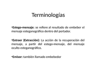 Terminologías
•Estego-mensaje: se refiere al resultado de embeber el
mensaje esteganográfico dentro del portador.
•Extraer (Extracción): La acción de la recuperación del
mensaje, a partir del estego-mensaje, del mensaje
oculto esteganográfico.
•Emisor: también llamado embebedor
 