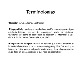 Terminologías
•Receptor: también llamado extractor.
•Estegoanálisis: ciencia que estudia la detección (ataques pasivos) y/o
anulación (ataques activos) de información oculta en distintas
tapaderas, así como la posibilidad de localizar la información útil
dentro de la misma (existencia y tamaño).
•Esteganalista o Estegoanalista: es la persona que intenta determinar
la existencia o ausencia de un mensaje esteganográfico. Observar que
basta con determinar la existencia, no tiene que llegar al contenido en
sí. Es decir un esteganalista es el que hace estegoanálisis.
 