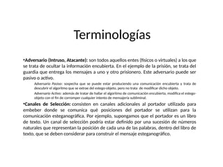 Terminologías
•Adversario (Intruso, Atacante): son todos aquellos entes (físicos o virtuales) a los que
se trata de ocultar la información encubierta. En el ejemplo de la prisión, se trata del
guardia que entrega los mensajes a uno y otro prisionero. Este adversario puede ser
pasivo o activo.
Adversario Pasivo: sospecha que se puede estar produciendo una comunicación encubierta y trata de
descubrir el algoritmo que se extrae del estego-objeto, pero no trata de modificar dicho objeto.
Adversario Activo: además de tratar de hallar el algoritmo de comunicación encubierta, modifica el estego-
objeto con el fin de corromper cualquier intento de mensajería subliminal.
•Canales de Selección: consisten en canales adicionales al portador utilizado para
embeber donde se comunica qué posiciones del portador se utilizan para la
comunicación esteganográfica. Por ejemplo, supongamos que el portador es un libro
de texto. Un canal de selección podría estar definido por una sucesión de números
naturales que representan la posición de cada una de las palabras, dentro del libro de
texto, que se deben considerar para construir el mensaje esteganográfico.
 