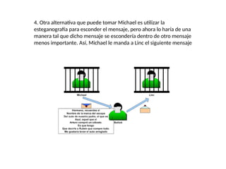 4. Otra alternativa que puede tomar Michael es utilizar la
esteganografía para esconder el mensaje, pero ahora lo haría de una
manera tal que dicho mensaje se escondería dentro de otro mensaje
menos importante. Así, Michael le manda a Linc el siguiente mensaje
 
