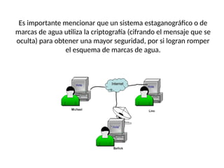 Es importante mencionar que un sistema estaganográfico o de
marcas de agua utiliza la criptografía (cifrando el mensaje que se
oculta) para obtener una mayor seguridad, por si logran romper
el esquema de marcas de agua.
 