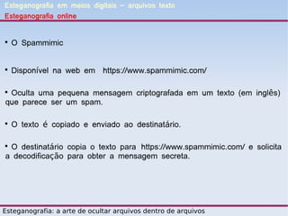 Esteganografia em meios digitais – arquivos texto
Esteganografia online



    O Spammimic



    Disponível na web em https://www.spammimic.com/


 Oculta uma pequena mensagem criptografada em um texto (em inglês)
que parece ser um spam.


    O texto é copiado e enviado ao destinatário.


 O destinatário copia o texto para https://www.spammimic.com/ e solicita
a decodificação para obter a mensagem secreta.




Esteganografia: a arte de ocultar arquivos dentro de arquivos
 