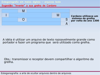 Esteganografia em meios digitais – arquivos texto
Sugestão: “invente” a sua grelha de Cardano

   A              M       A      E              D       O
   I       N      D       I      O              M       A   Cardano utilizava um
                                                            sistema de grelha
   N       D      O       U              A              S   por volta do ano 1300
   O       P      A              F       R       I      A



 A idéia é utilizar um arquivo de texto razoavelmente grande como
 portador e fazer um programa que será utilizado como grelha.




  Obs.: transmissor e receptor devem compartilhar o algoritmo da
  grelha.



Esteganografia: a arte de ocultar arquivos dentro de arquivos
 