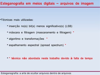 Esteganografia em meios digitais – arquivos de imagem



Técnicas mais utilizadas:





     ➔
         inserção no(s) bit(s) menos significativo(s) (LSB)
     ➔
         máscara e filtragem (mascaramento e filtragem) *
     ➔
         algoritmo e transformações *
     ➔
         espalhamento espectral (spread spectrum) *



     ➔
         * técnica não abordada neste trabalho devido à falta de tempo




Esteganografia: a arte de ocultar arquivos dentro de arquivos
 