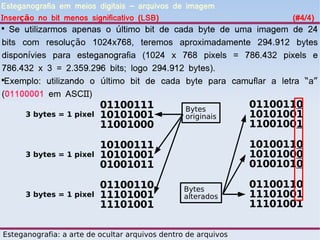 Esteganografia em meios digitais – arquivos de imagem
Inserção no bit menos significativo (LSB)                             (#4/4)

  Se utilizarmos apenas o último bit de cada byte de uma imagem de 24
bits com resolução 1024x768, teremos aproximadamente 294.912 bytes
disponívies para esteganografia (1024 x 768 pixels = 786.432 pixels e
786.432 x 3 = 2.359.296 bits; logo 294.912 bytes).

 Exemplo: utilizando o último bit de cada byte para camuflar a letra “a”
(01100001 em ASCII)
                          01100111               Bytes
                                                                01100110
      3 bytes = 1 pixel   10101001               originais      10101001
                          11001000                              11001001

                          10100111                              10100110
      3 bytes = 1 pixel   10101001                              10101000
                          01001011                              01001010

                          01100110               Bytes
                                                                01100110
      3 bytes = 1 pixel   11101001               alterados      11101001
                          11101001                              11101001

Esteganografia: a arte de ocultar arquivos dentro de arquivos
 