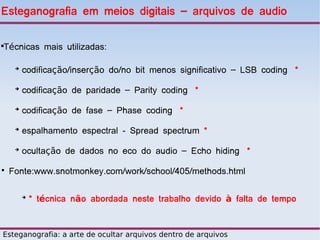 Esteganografia em meios digitais – arquivos de audio


Técnicas mais utilizadas:





     ➔
         codificação/inserção do/no bit menos significativo – LSB coding *
     ➔
         codificação de paridade – Parity coding *
     ➔
         codificação de fase – Phase coding *
     ➔
         espalhamento espectral - Spread spectrum *
     ➔
         ocultação de dados no eco do audio – Echo hiding *
●
    Fonte:www.snotmonkey.com/work/school/405/methods.html

         ➔
             * técnica não abordada neste trabalho devido à falta de tempo


Esteganografia: a arte de ocultar arquivos dentro de arquivos
 