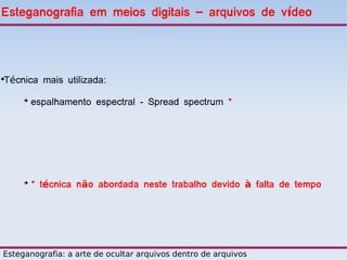 Esteganografia em meios digitais – arquivos de vídeo




Técnica mais utilizada:





     ➔
         espalhamento espectral - Spread spectrum *




     ➔
         * técnica não abordada neste trabalho devido à falta de tempo




Esteganografia: a arte de ocultar arquivos dentro de arquivos
 