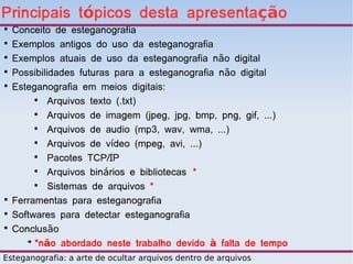 Principais tópicos desta apresentação

    Conceito de esteganografia

    Exemplos antigos do uso da esteganografia

    Exemplos atuais de uso da esteganografia não digital

    Possibilidades futuras para a esteganografia não digital

    Esteganografia em meios digitais:
         
             Arquivos texto (.txt)
         
             Arquivos de imagem (jpeg, jpg, bmp, png, gif, ...)
         
             Arquivos de audio (mp3, wav, wma, ...)
         
             Arquivos de vídeo (mpeg, avi, ...)
         
             Pacotes TCP/IP
         
             Arquivos binários e bibliotecas *
         
             Sistemas de arquivos *

    Ferramentas para esteganografia

    Softwares para detectar esteganografia

    Conclusão
       ➔
         *não abordado neste trabalho devido à falta de tempo
Esteganografia: a arte de ocultar arquivos dentro de arquivos
 