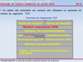 Esteganografia em meios digitais – pacotes TCP/IP
Alteração do número seqüencial do pacote (ISN)                        (#1/3)


  Os dados são embutidos em campos não utilizados ou opcionais do
header do segmento TCP.
                          Formato do Segmento TCP

                  Porta de origem  Porta de destino
                     Número sequencial (ISN)
                        Número de reconhecimento
                 desloc reservado              Tamanho da janela

                 Checksum do seg TCP          Ponteiro de dados URG

                         Opções e preenchimento

                   Dados – Geralmente entre 456 Bytes e
                   536 Bytes


Esteganografia: a arte de ocultar arquivos dentro de arquivos
 