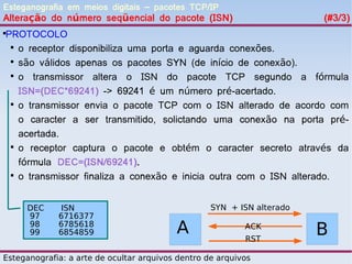 Esteganografia em meios digitais – pacotes TCP/IP
Alteração do número seqüencial do pacote (ISN)                          (#3/3)
PROTOCOLO



 
   o receptor disponibiliza uma porta e aguarda conexões.
 
   são válidos apenas os pacotes SYN (de início de conexão).
 
   o transmissor altera o ISN do pacote TCP segundo a fórmula
   ISN=(DEC*69241) -> 69241 é um número pré-acertado.
 
   o transmissor envia o pacote TCP com o ISN alterado de acordo com
   o caracter a ser transmitido, solictando uma conexão na porta pré-
   acertada.
 
   o receptor captura o pacote e obtém o caracter secreto através da
   fórmula DEC=(ISN/69241).
 
   o transmissor finaliza a conexão e inicia outra com o ISN alterado.


     DEC      ISN                                  SYN + ISN alterado
     97      6716377
     98
     99
             6785618
             6854859                      A                ACK
                                                           RST
                                                                        B
Esteganografia: a arte de ocultar arquivos dentro de arquivos
 