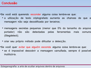 Conclusão


Se você está querendo esconder alguma coisa lembre-se que:



 
   a utilização de texto criptografado aumenta as chances de que a
   mensagem não seja decodificada por terceiros;

    
        mensagens secretas pequenas (menor que 5% do tamanho do arquivo
        portador) não são detectadas pelas ferramentas mais comuns
        (Stegdetect);
    
        criar seu próprio método pode dificultar a detecção.

Se você quer evitar que alguém esconda alguma coisa lembre-se que:



 
   se é impossível descobrir a mensagem camuflada, sempre é possível
   inutilizá-la.



Esteganografia: a arte de ocultar arquivos dentro de arquivos
 