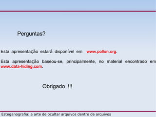 Perguntas?


Esta apresentação estará disponível em www.pollon.org.

Esta apresentação baseou-se, principalmente, no material encontrado em
www.data-hiding.com.



                      Obrigado !!!



Esteganografia: a arte de ocultar arquivos dentro de arquivos
 