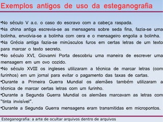 Exemplos antigos de uso da esteganografia

 No século V a.c. o caso do escravo com a cabeça raspada.

 Na china antiga escrevia-se as mensagens sobre seda fina, fazia-se uma
bolinha, envolvia-se a bolinha com cera e o mensageiro engolia a bolinha.

 Na Grécia antiga fazia-se minúsculos furos em certas letras de um texto
para marcar o texto secreto.

 No século XVI, Giovanni Porta descobriu uma maneira de escrever uma
mensagem em um ovo cozido.

 No século XVIII os ingleses utilizaram a técnica de marcar letras (com
furinhos) em um jornal para evitar o pagamento das taxas de cartas.

 Durante a Primeira Guerra Mundial os alemães também utilizaram a
técnica de marcar certas letras com um furinho.

 Durante a Segunda Guerra Mundial os alemães marcavam as letras com
“tinta invisível”.

 Durante a Segunda Guerra mensagens eram transmitidas em micropontos.

Esteganografia: a arte de ocultar arquivos dentro de arquivos
 