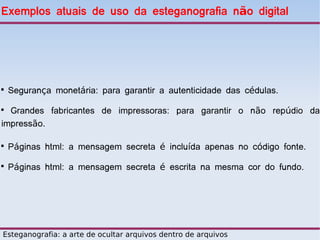 Exemplos atuais de uso da esteganografia não digital





    Segurança monetária: para garantir a autenticidade das cédulas.

  Grandes fabricantes de impressoras: para garantir o não repúdio da
impressão.


    Páginas html: a mensagem secreta é incluída apenas no código fonte.

    Páginas html: a mensagem secreta é escrita na mesma cor do fundo.




Esteganografia: a arte de ocultar arquivos dentro de arquivos
 
