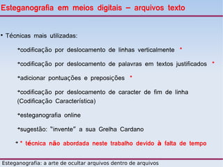Esteganografia em meios digitais – arquivos texto



    Técnicas mais utilizadas:
        ➔
            codificação por deslocamento de linhas verticalmente *
        ➔
            codificação por deslocamento de palavras em textos justificados *
        ➔
            adicionar pontuações e preposições *
        ➔
         codificação por deslocamento de caracter de fim de linha
        (Codificação Característica)
        ➔
            esteganografia online
        ➔
            sugestão: “invente” a sua Grelha Cardano
       ➔
           * técnica não abordada neste trabalho devido à falta de tempo


Esteganografia: a arte de ocultar arquivos dentro de arquivos
 