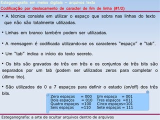 Esteganografia em meios digitais – arquivos texto
Codificação por deslocamento de caracter de fim de linha (#1/2)

     A técnica consiste em utilizar o espaço que sobra nas linhas do texto
    que não são totalmente utilizadas.

    Linhas em branco também podem ser utilizadas.


    A mensagem é codificada utilizando-se os caracteres “espaço” e “tab”.

    Um “tab” indica o início do texto secreto.

  Os bits são gravados de três em três e os conjuntos de três bits são
separados por um tab (podem ser utilizados zeros para completar o
último trio).

  São utilizados de 0 a 7 espaços para definir o estado (on/off) dos três
bits.
                          Zero espaços     = 000   Um espaço = 001
                          Dois espaços     = 010   Tres espaços =011
                          Quatro espaços   =100    Cinco espaços=101
                          Seis espaços     =110    Sete espaços = 111

Esteganografia: a arte de ocultar arquivos dentro de arquivos
 