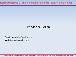 Esteganografia: a arte de ocultar arquivos dentro de arquivos




                              Vanderlei Pollon


    Email: vanderlei@pollon.org
    Website: www.pollon.org




  1º Seminário de Software Livre Tchelinux - Porto Alegre, 18 e 19 de novembro de 2006
 