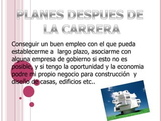 Conseguir un buen empleo con el que pueda establecerme a  largo plazo, asociarme con alguna empresa de gobierno si esto no es posible, y si tengo la oportunidad y la economia podre mi propio negocio para construcción  y diseño de casas, edificios etc.. 