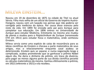 Milevaeinstein...Nasceu em 19 de dezembro de 1875 na cidade de Titel na atual Sérvia. Filha mais velha de um oficial do Governo do Império Austro-Húngaro, nasceu com um luxação nas pernas que não poderia ser corrigida pela medicina da época. Por causa disso mancou pelo resto da vida. Em 1894 foi enviada pelo pai para Zurique para completar sua educação. Em 1896 entrou na Universidade de Zurique para estudar Medicina. Entretanto no mesmo ano mudou de planos e mudou para o Polytechnikum de Zurique (renomeado ETH em 1911) para estudar física e matemática, onde conheceu Einstein.Mileva servia como uma espécie de caixa de ressonância para as ideias científicas de Einstein e checava a parte matemática de seus artigos, mas o relacionamento enquanto casal acabou se deteriorando. Einstein quis se separar, e numa negociação longa e complicada, acabou prometendo que se ganhasse o prêmio Nobel algum dia, lhe daria o dinheiro do prêmio, em troca do divórcio, para pagar ao menos alguma parte de sua dívida científica perante os cálculos matemáticos da mesma. Ganhou efetivamente o prêmio, em 1922 (referente a 1921) e ela recebeu.