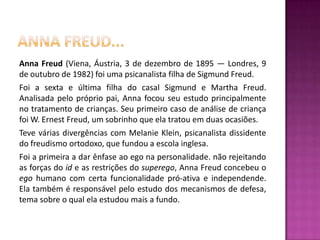 Anna freud...Anna Freud (Viena, Áustria, 3 de dezembro de 1895 — Londres, 9 de outubro de 1982) foi uma psicanalista filha de Sigmund Freud.Foi a sexta e última filha do casal Sigmund e Martha Freud. Analisada pelo próprio pai, Anna focou seu estudo principalmente no tratamento de crianças. Seu primeiro caso de análise de criança foi W. Ernest Freud, um sobrinho que ela tratou em duas ocasiões.Teve várias divergências com Melanie Klein, psicanalista dissidente do freudismo ortodoxo, que fundou a escola inglesa.Foi a primeira a dar ênfase ao ego na personalidade. não rejeitando as forças do id e as restrições do superego, Anna Freud concebeu o ego humano com certa funcionalidade pró-ativa e independende. Ela também é responsável pelo estudo dos mecanismos de defesa, tema sobre o qual ela estudou mais a fundo.