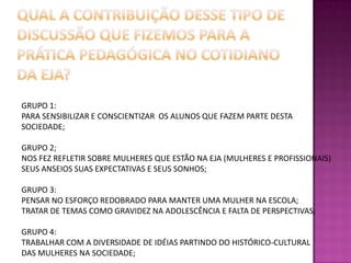 Qual a contribuição desse tipo de discussão que fizemos para a prática pedagógica no cotidiano da EJA?GRUPO 1:PARA SENSIBILIZAR E CONSCIENTIZAR  OS ALUNOS QUE FAZEM PARTE DESTA SOCIEDADE;GRUPO 2;NOS FEZ REFLETIR SOBRE MULHERES QUE ESTÃO NA EJA (MULHERES E PROFISSIONAIS)SEUS ANSEIOS SUAS EXPECTATIVAS E SEUS SONHOS;GRUPO 3:PENSAR NO ESFORÇO REDOBRADO PARA MANTER UMA MULHER NA ESCOLA;TRATAR DE TEMAS COMO GRAVIDEZ NA ADOLESCÊNCIA E FALTA DE PERSPECTIVAS;GRUPO 4:TRABALHAR COM A DIVERSIDADE DE IDÉIAS PARTINDO DO HISTÓRICO-CULTURAL DAS MULHERES NA SOCIEDADE;